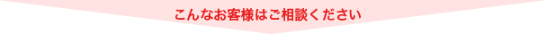 こんなお客様はご相談ください